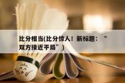 比分相当(比分惊人！新标题：“双方接近平局”)