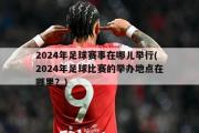 2024年足球赛事在哪儿举行(2024年足球比赛的举办地点在哪里？)