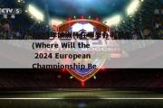 2024年欧洲杯在哪举办呢英文(Where Will the 2024 European Championship Be Held)