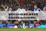 曼奇尼2024欧洲杯(曼奇尼将率意大利出战2024欧洲杯)