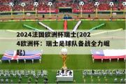 2024法国欧洲杯瑞士(2024欧洲杯：瑞士足球队备战全力崛起)