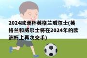 2024欧洲杯英格兰威尔士(英格兰和威尔士将在2024年的欧洲杯上再次交手)