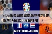 nba录像回放完整版咪咕(完整版NBA回放，尽在咪咕！)