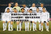 欧洲杯2024德国vs意大利(2024欧洲杯：德国与意大利将在对决中展开激战)