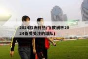 2024欧洲杯热门(欧洲杯2024备受关注的球队)