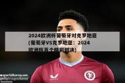 2024欧洲杯葡萄牙对克罗地亚(葡萄牙VS克罗地亚：2024欧洲杯首个精彩对决)