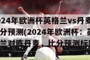 2024年欧洲杯英格兰vs丹麦比分预测(2024年欧洲杯：英格兰对阵丹麦，比分预测标题)