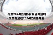 荷兰2024欧洲杯有希望夺冠吗(荷兰有望在2024欧洲杯夺冠)