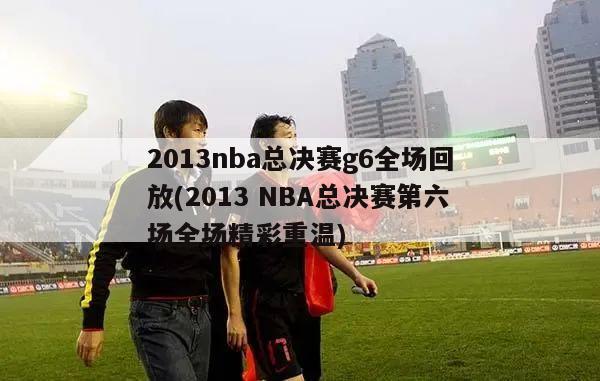 2013nba总决赛g6全场回放(2013 NBA总决赛第六场全场精彩重温)