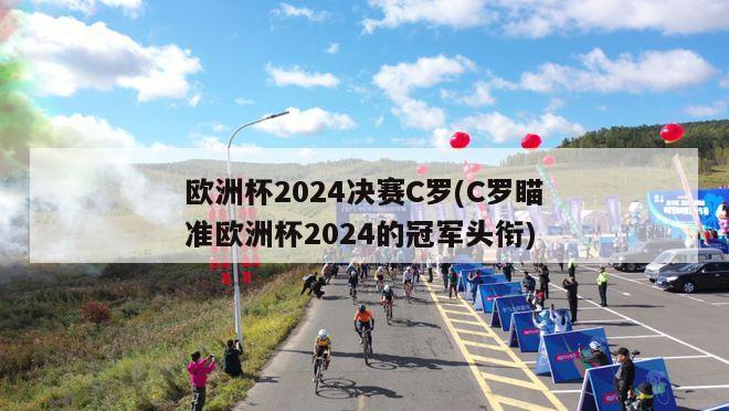 欧洲杯2024决赛C罗(C罗瞄准欧洲杯2024的冠军头衔)