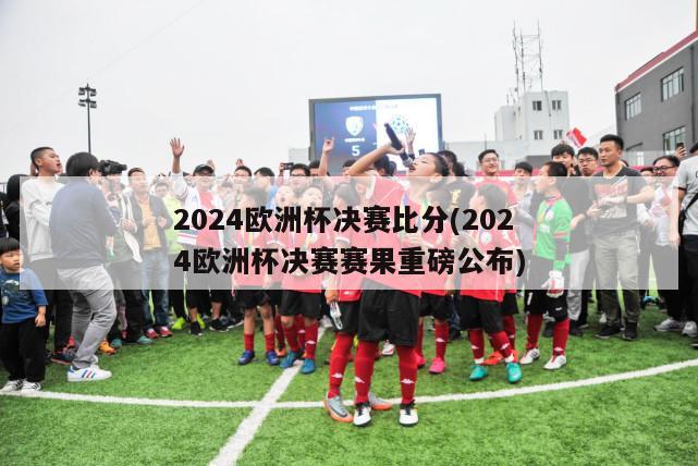 2024欧洲杯决赛比分(2024欧洲杯决赛赛果重磅公布)