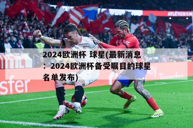 2024欧洲杯 球星(最新消息：2024欧洲杯备受瞩目的球星名单发布)