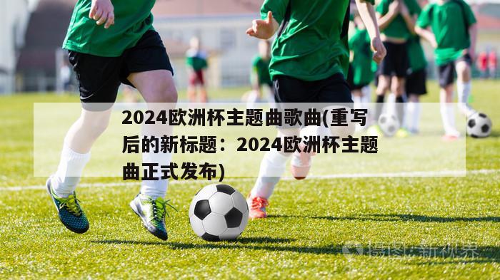 2024欧洲杯主题曲歌曲(重写后的新标题：2024欧洲杯主题曲正式发布)