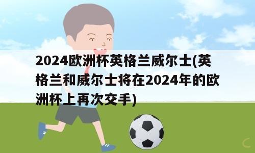 2024欧洲杯英格兰威尔士(英格兰和威尔士将在2024年的欧洲杯上再次交手)