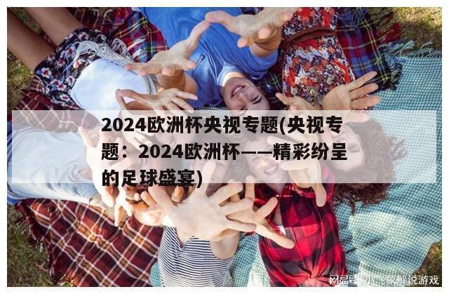 2024欧洲杯央视专题(央视专题：2024欧洲杯——精彩纷呈的足球盛宴)