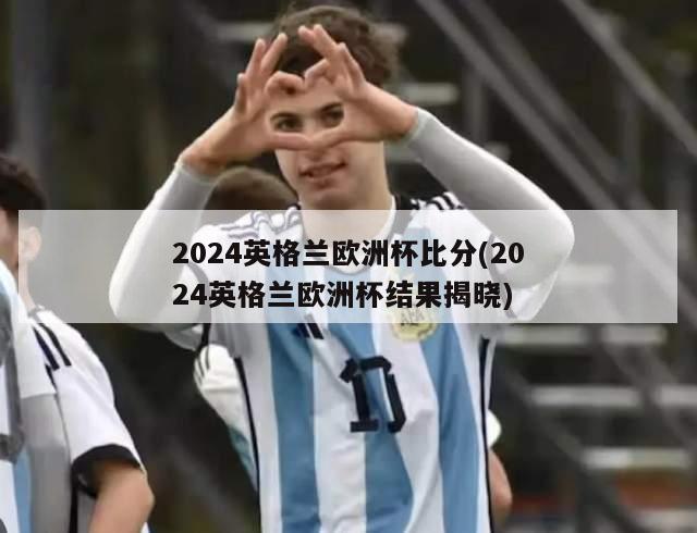 2024英格兰欧洲杯比分(2024英格兰欧洲杯结果揭晓)