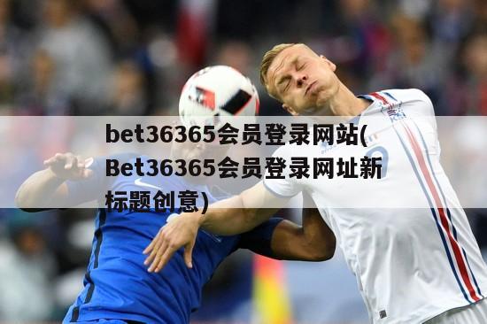 bet36365会员登录网站(Bet36365会员登录网址新标题创意)