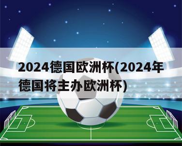 2024德国欧洲杯(2024年德国将主办欧洲杯)