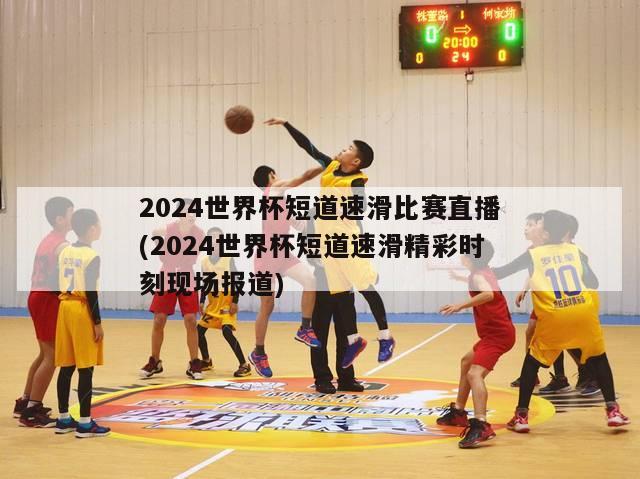 2024世界杯短道速滑比赛直播(2024世界杯短道速滑精彩时刻现场报道)